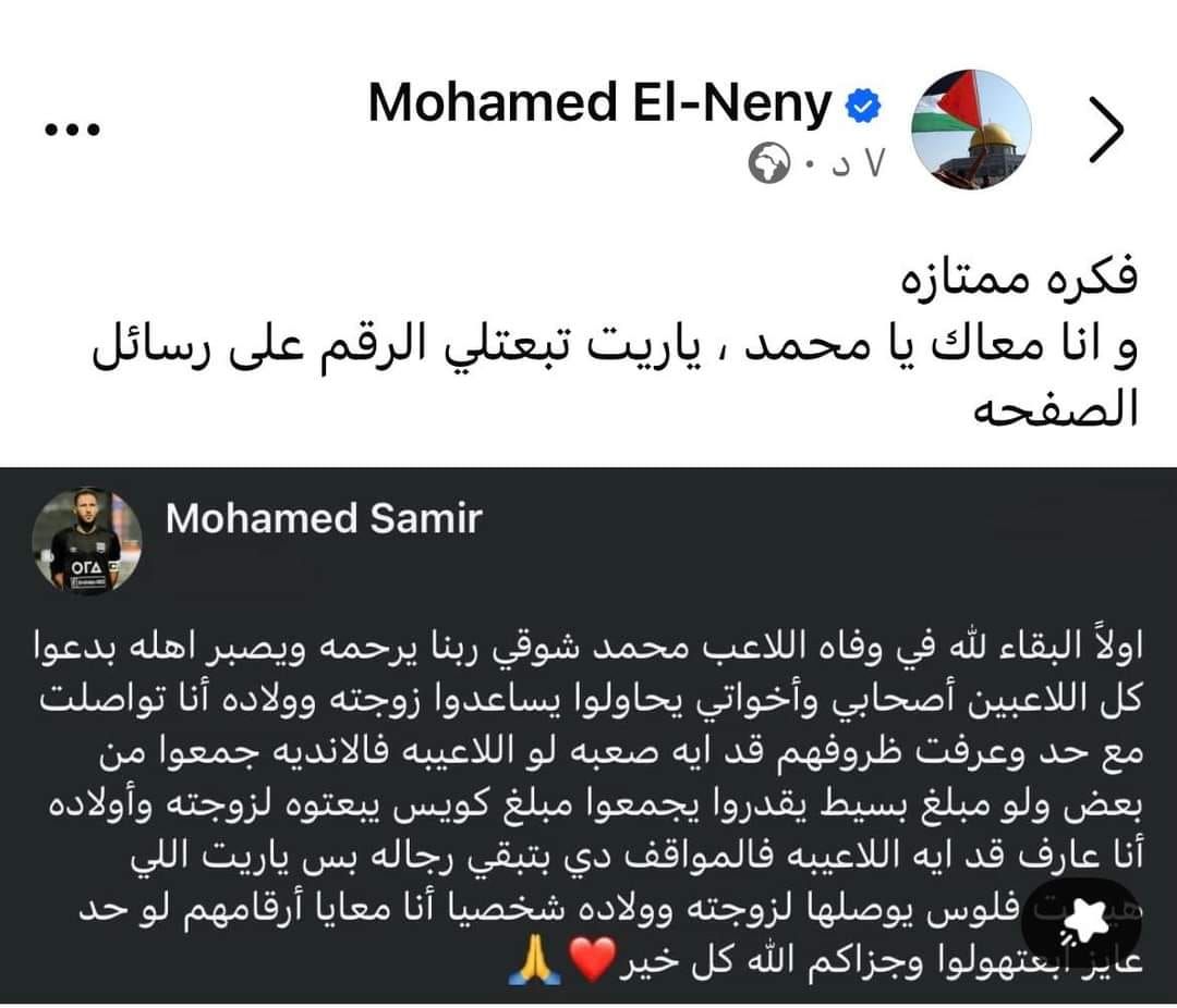 قد تكون صورة ‏‏شخص واحد‏ و‏تحتوي على النص '‏El-Neny Mohamed ياريت تبعتلي الرقم على رسائل فكره ممتازه و انا معاك يا محمد الصفحه OrA Samir Mohamed اولاَ البقاء لله في وفاه اللاعب محمد شوقي ربنا يرحمه ويصبر اهله بدعوا كل اللاعبين أصحابي وأخواتي يحاولوا يساعدوا زوجته وولاده أنا تواصلت مع حد وعرفت ظروفهم قد ايه صعبه لو اللاعيبه فالانديه جمعوا من بعض ولو مبلغ بسيط يقدروا يجمعوا مبلغ كويس يبعتوه لزوجته وأولاده أنا عارف قد ايه اللاعيبه فالمواقف دي بتبقي رجاله بس ياريت اللي فلوس يوصلها لزوجته وولاده شخصيا أنا معايا أرقامهم لو حد عير بعتهولوا وجزاكم الله كل خير‏'‏‏